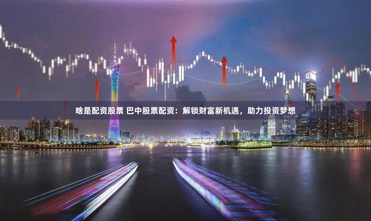 啥是配资股票 巴中股票配资：解锁财富新机遇，助力投资梦想