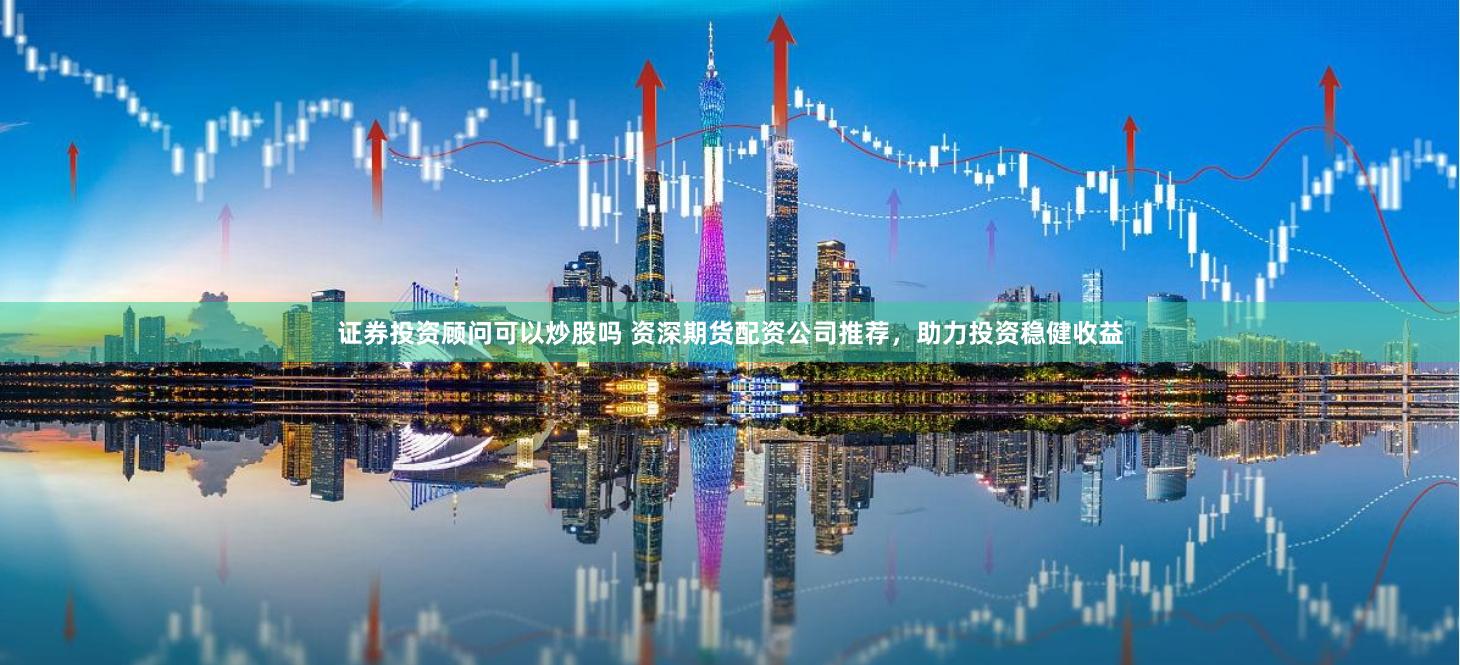 证券投资顾问可以炒股吗 资深期货配资公司推荐，助力投资稳健收益