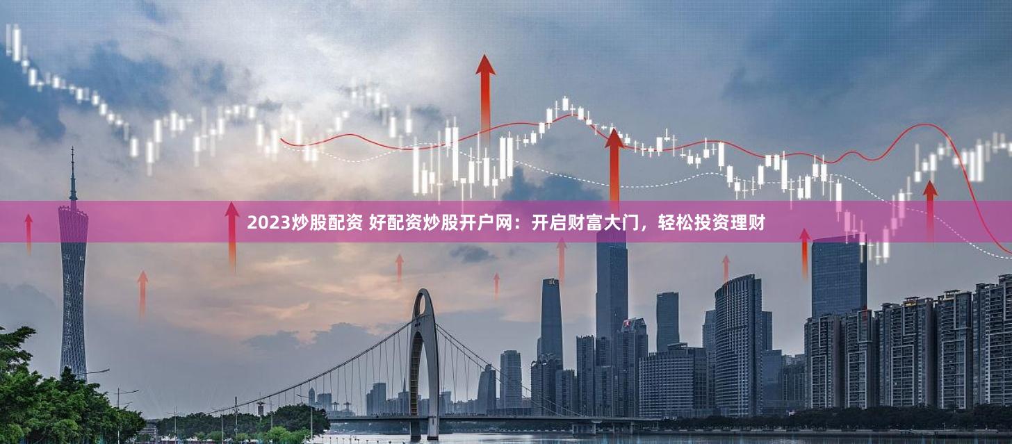 2023炒股配资 好配资炒股开户网：开启财富大门，轻松投资理财