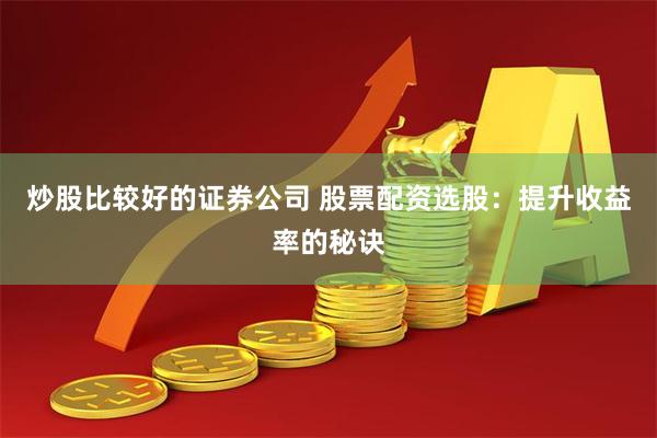 炒股比较好的证券公司 股票配资选股：提升收益率的秘诀