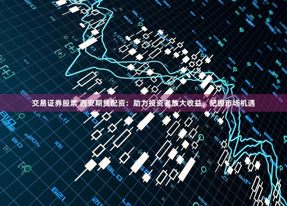 交易证券股票 西安期货配资：助力投资者放大收益，把握市场机遇