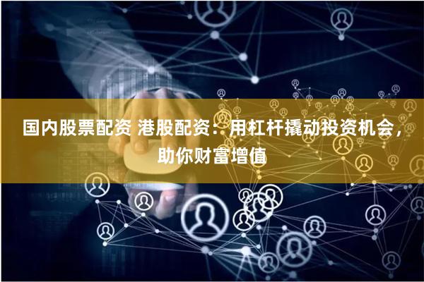 国内股票配资 港股配资：用杠杆撬动投资机会，助你财富增值